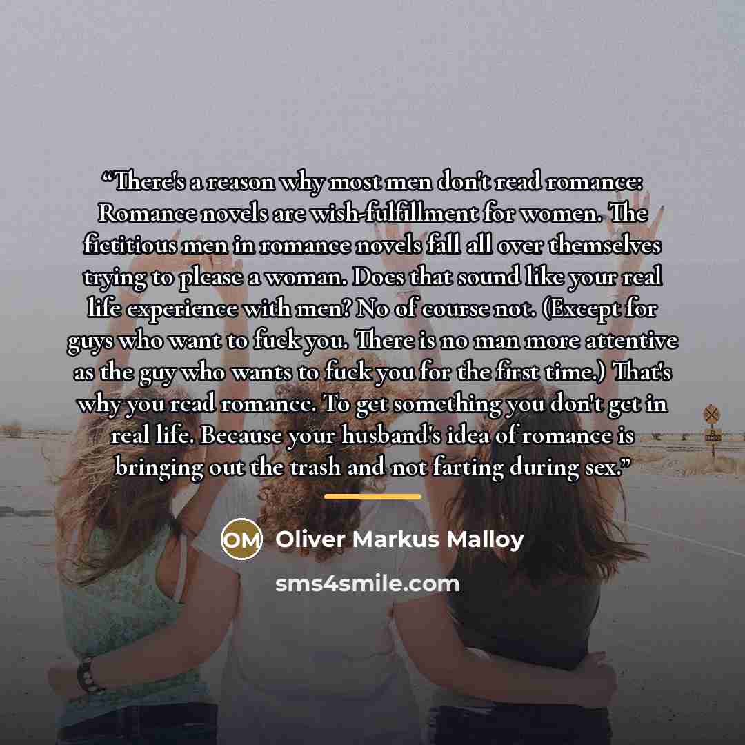 “There's a reason why most men don't read romance: Romance novels are wish-fulfillment for women. The fictitious men in romance novels fall all over themselves trying to please a woman. Does that sound like your real life experience with men? No of course not. (Except for guys who want to fuck you…” quote by Oliver Markus Malloy