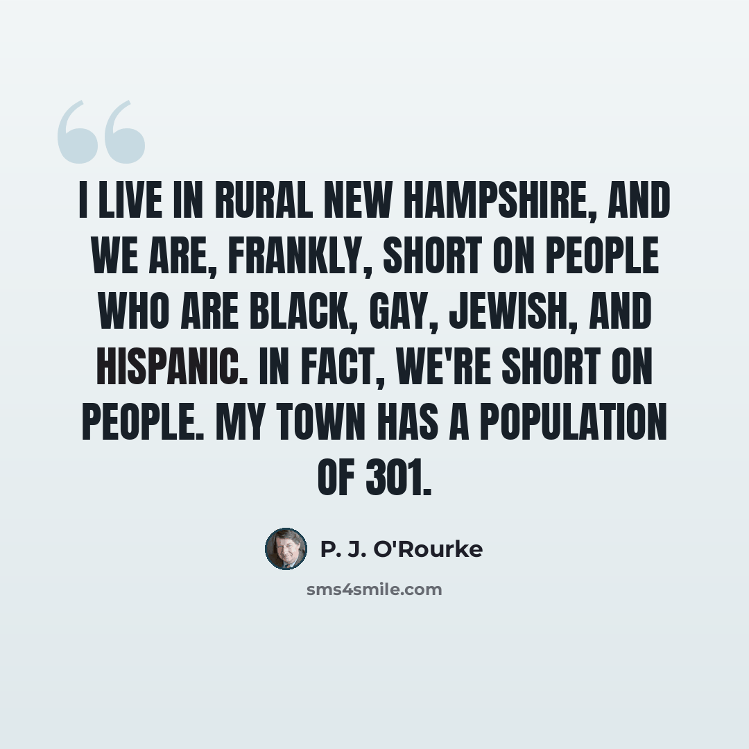 “I live in rural New Hampshire, and we are, frankly, short on people who are black, gay, Jewish, and Hispanic. In fact, we're short on people. My town has a population of 301.” quote by P. J. O'Rourke