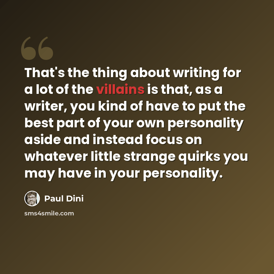 “That's the thing about writing for a lot of the villains is that, as a writer, you kind of have to put the best part of your own personality aside and instead focus on whatever little strange quirks you may have in your personality.” quote by Paul Dini