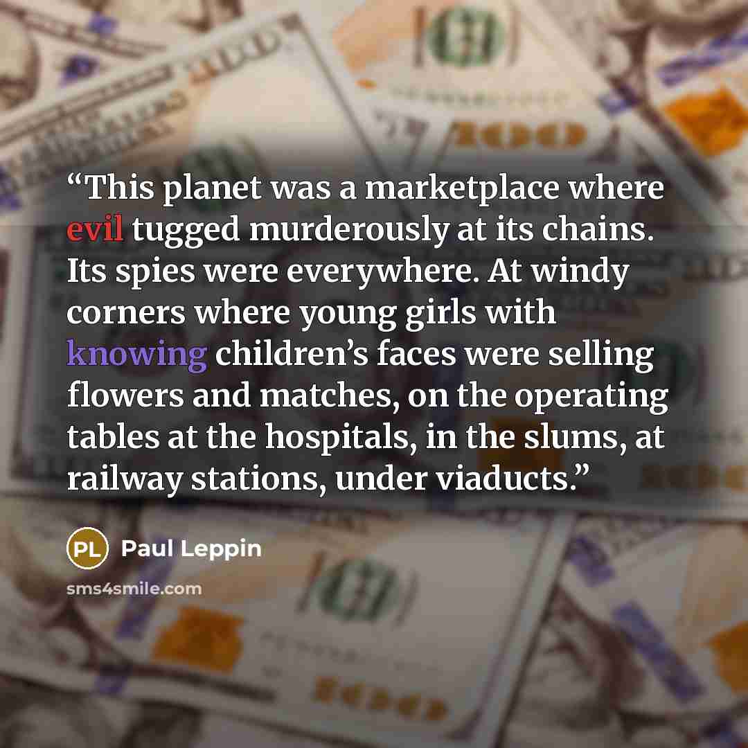 “This planet was a marketplace where evil tugged murderously at its chains. Its spies were everywhere. At windy corners where young girls with knowing children’s faces were selling flowers and matches, on the operating tables at the hospitals, in the slums, at railway stations, under viaducts.” quote by Paul Leppin