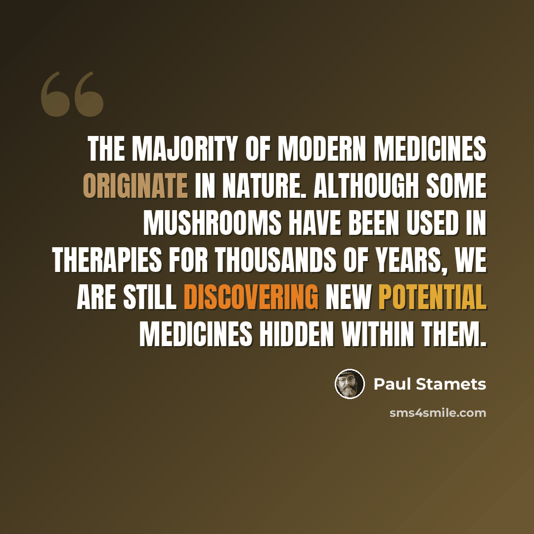 “The majority of modern medicines originate in nature. Although some mushrooms have been used in therapies for thousands of years, we are still discovering new potential medicines hidden within them.” quote by Paul Stamets