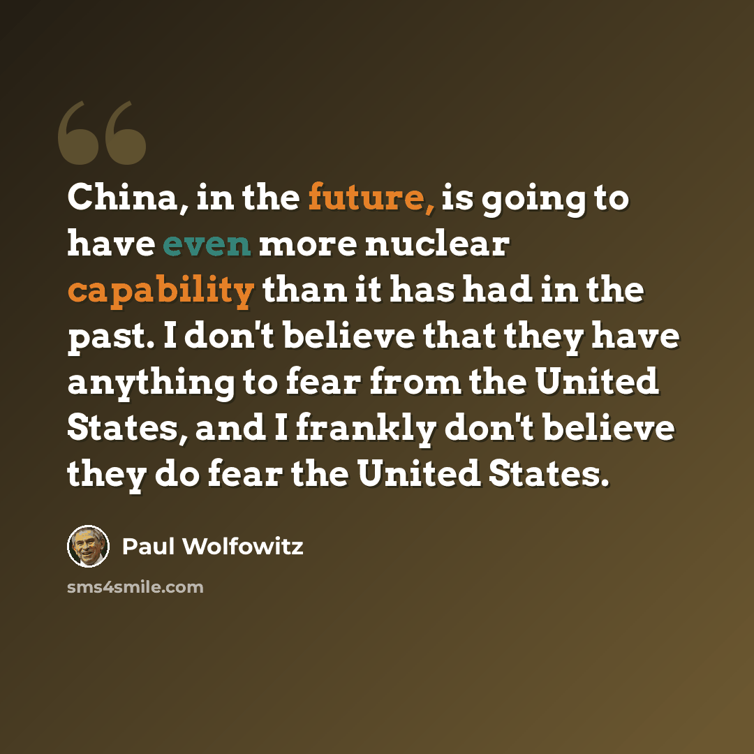 “China, in the future, is going to have even more nuclear capability than it has had in the past. I don't believe that they have anything to fear from the United States, and I frankly don't believe they do fear the United States.” quote by Paul Wolfowitz