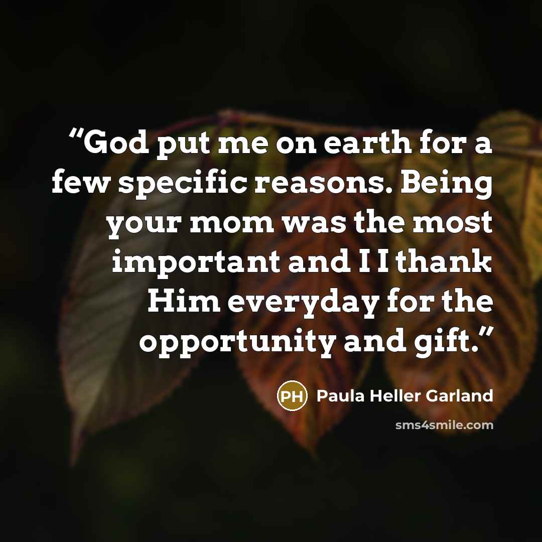 “God put me on earth for a few specific reasons. Being your mom was the most important and I I thank Him everyday for the opportunity and gift.” quote by Paula Heller Garland