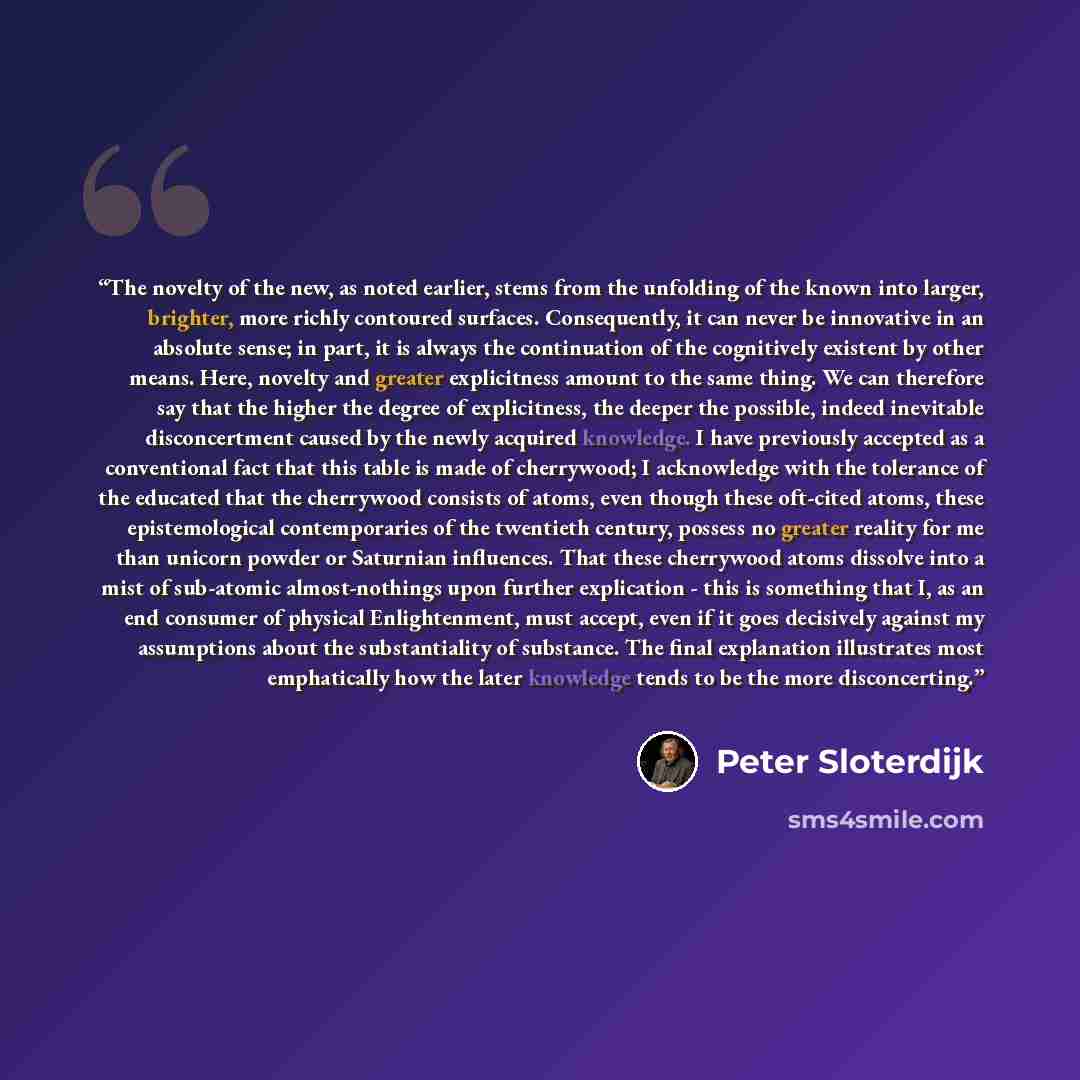“The novelty of the new, as noted earlier, stems from the unfolding of the known into larger, brighter, more richly contoured surfaces. Consequently, it can never be innovative in an absolute sense; in part, it is always the continuation of the cognitively existent by other means. Here, novelty and…” quote by Peter Sloterdijk