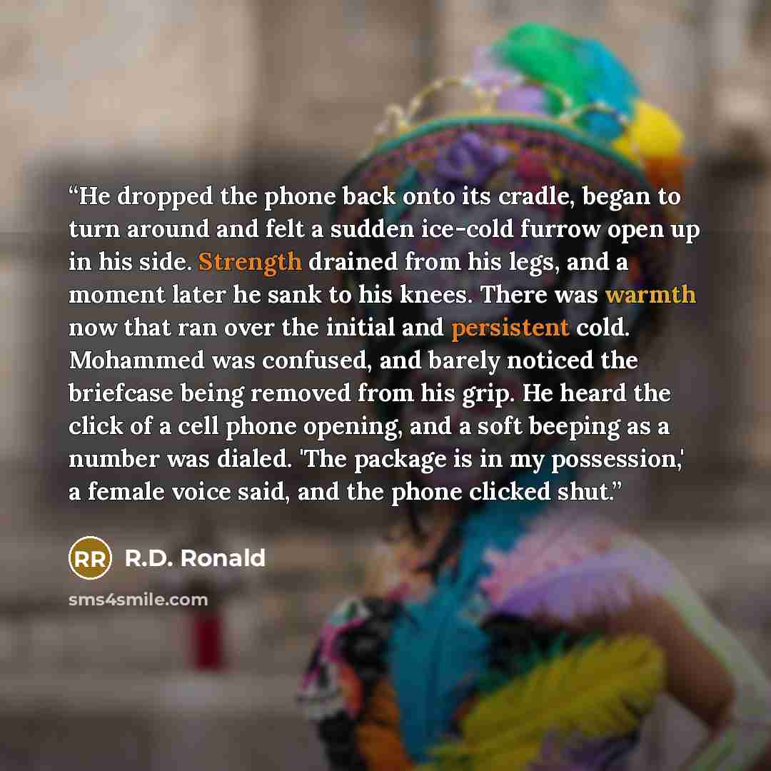 “He dropped the phone back onto its cradle, began to turn around and felt a sudden ice-cold furrow open up in his side. Strength drained from his legs, and a moment later he sank to his knees. There was warmth now that ran over the initial and persistent cold. Mohammed was confused, and barely…” quote by R.D. Ronald