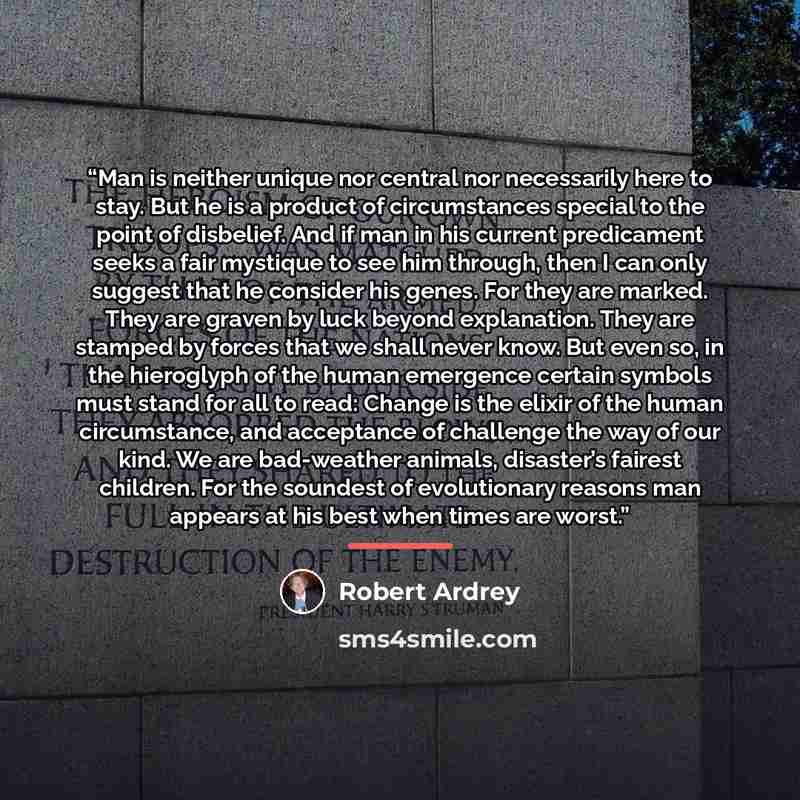 “Man is neither unique nor central nor necessarily here to stay. But he is a product of circumstances special to the point of disbelief. And if man in his current predicament seeks a fair mystique to see him through, then I can only suggest that he consider his genes. For they are marked. They are…” quote by Robert Ardrey
