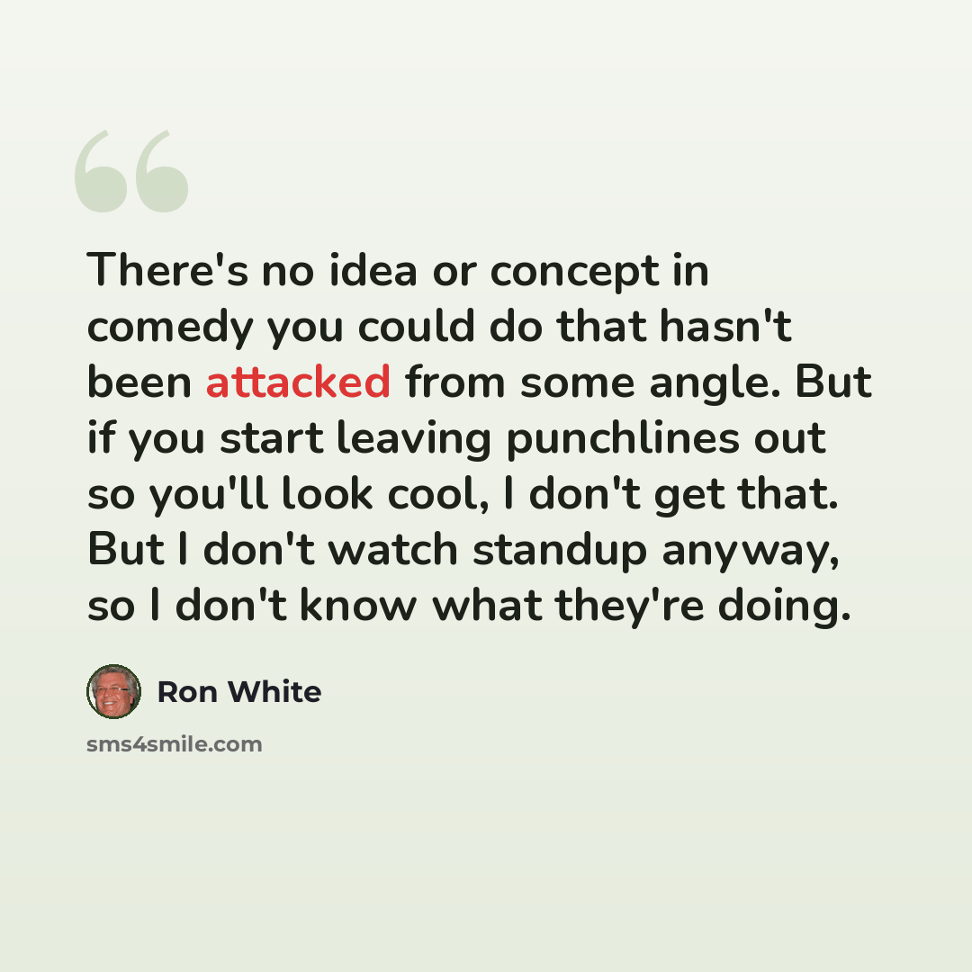 “There's no idea or concept in comedy you could do that hasn't been attacked from some angle. But if you start leaving punchlines out so you'll look cool, I don't get that. But I don't watch standup anyway, so I don't know what they're doing.” quote by Ron White