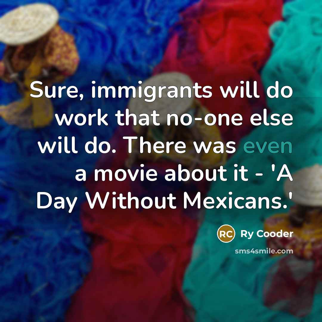 “Sure, immigrants will do work that no-one else will do. There was even a movie about it - 'A Day Without Mexicans.'” quote by Ry Cooder