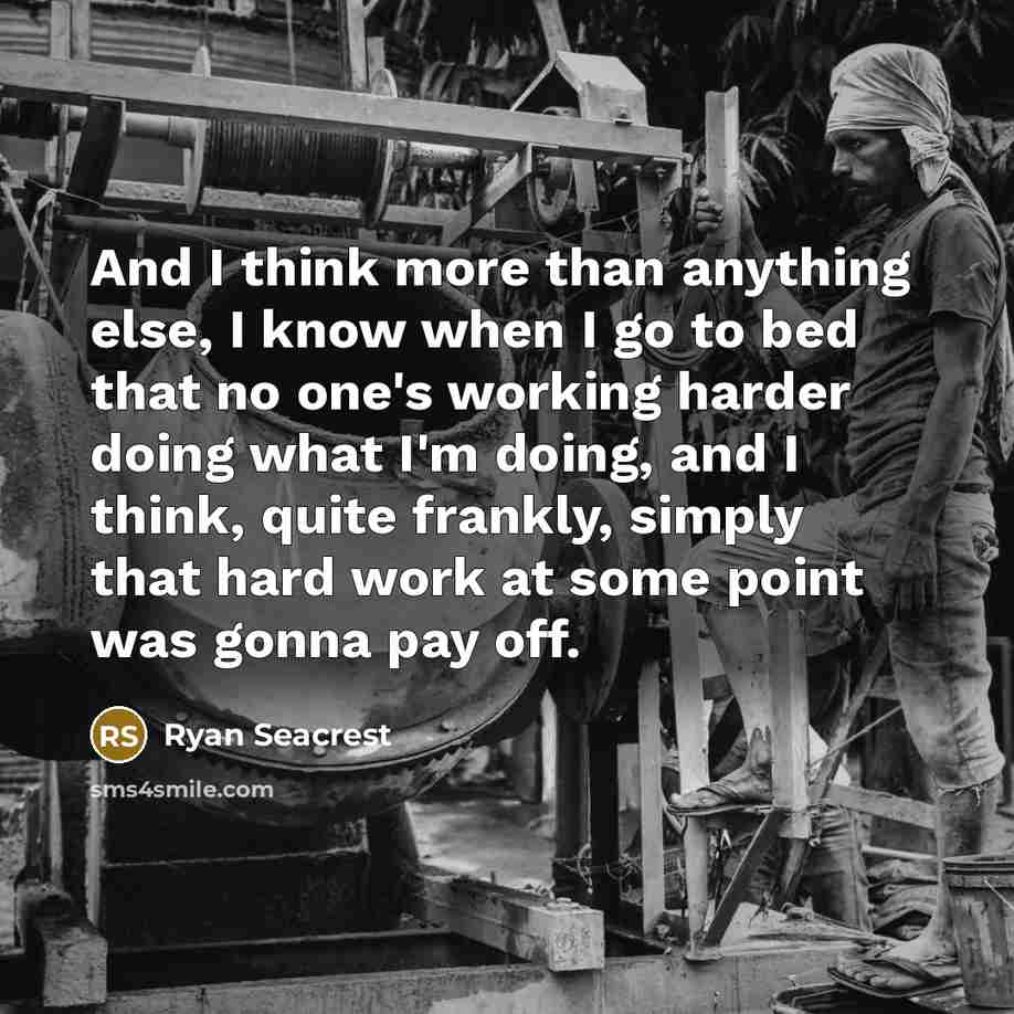 “And I think more than anything else, I know when I go to bed that no one's working harder doing what I'm doing, and I think, quite frankly, simply that hard work at some point was gonna pay off.” quote by Ryan Seacrest