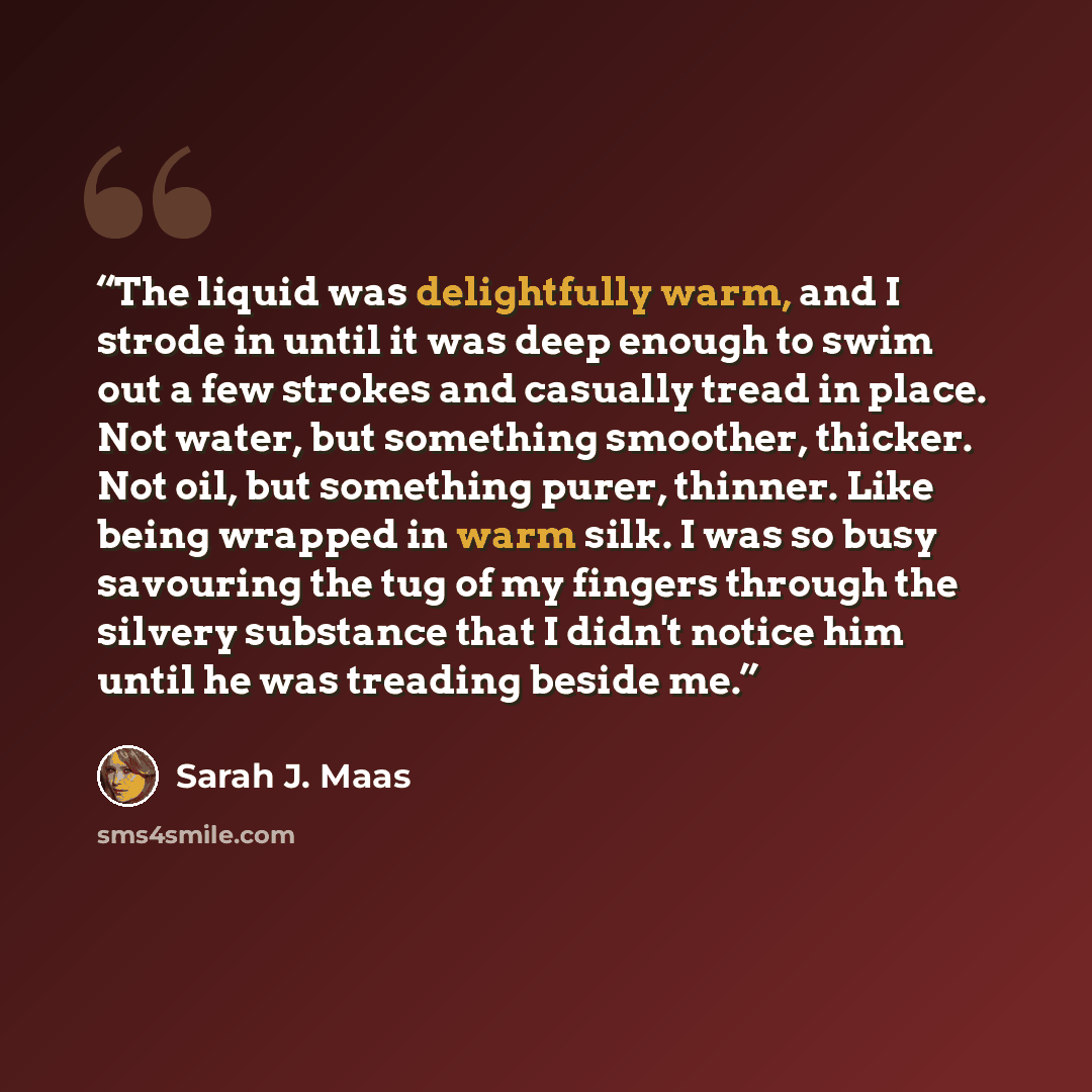 “The liquid was delightfully warm, and I strode in until it was deep enough to swim out a few strokes and casually tread in place. Not water, but something smoother, thicker. Not oil, but something purer, thinner. Like being wrapped in warm silk. I was so busy savouring the tug of my fingers…” quote by Sarah J. Maas