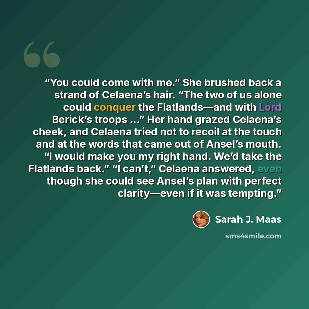 “You could come with me.” She brushed back a strand of Celaena’s hair. “The two of us alone could conquer the Flatlands—and with Lord Berick’s troops …” Her hand grazed Celaena’s cheek, and Celaena tried not to recoil at the touch and at the words that came out of Ansel’s mouth. “I would make you…” quote by Sarah J. Maas