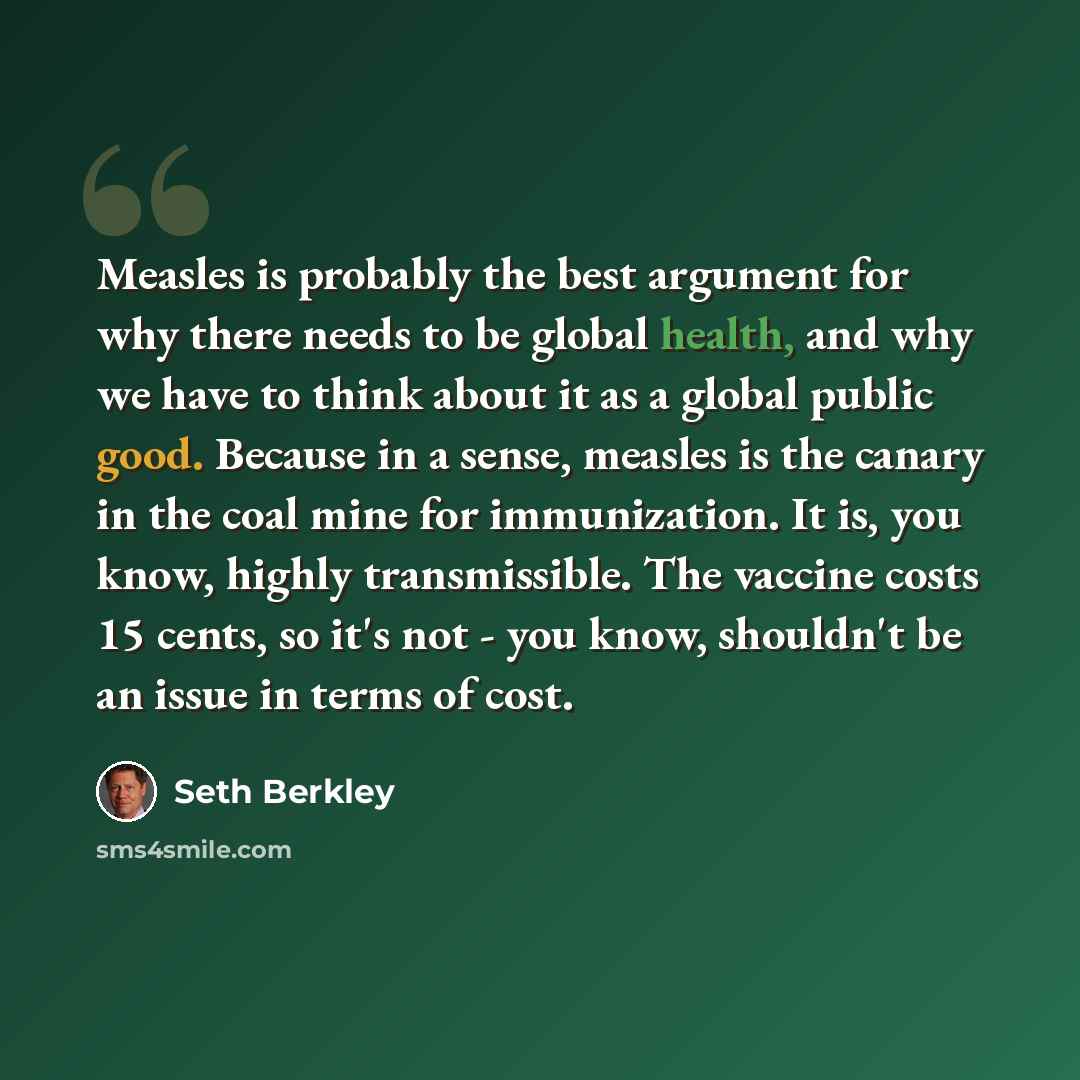 “Measles is probably the best argument for why there needs to be global health, and why we have to think about it as a global public good. Because in a sense, measles is the canary in the coal mine for immunization. It is, you know, highly transmissible. The vaccine costs 15 cents, so it's not…” quote by Seth Berkley