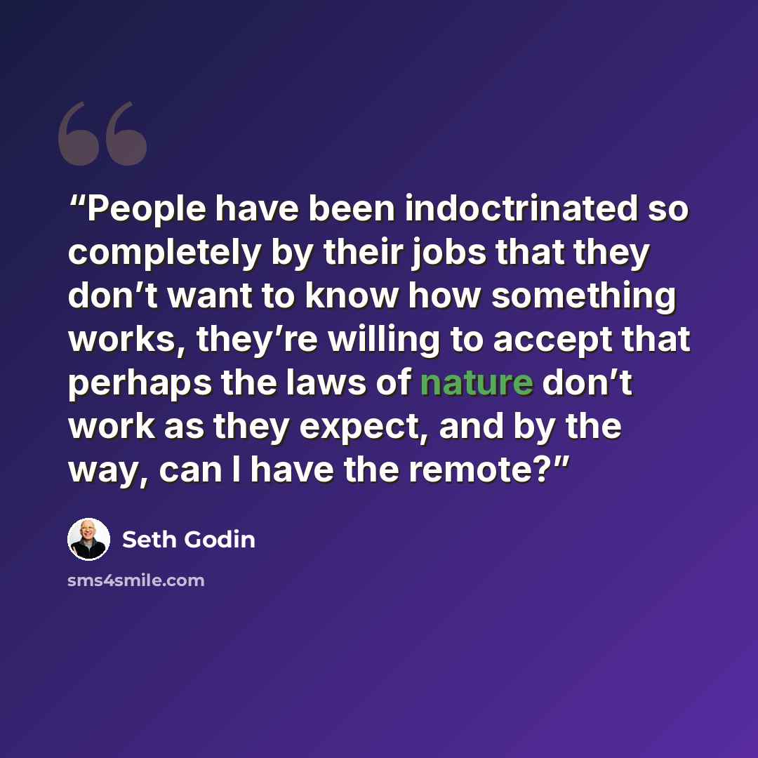 “People have been indoctrinated so completely by their jobs that they don’t want to know how something works, they’re willing to accept that perhaps the laws of nature don’t work as they expect, and by the way, can I have the remote?” quote by Seth Godin