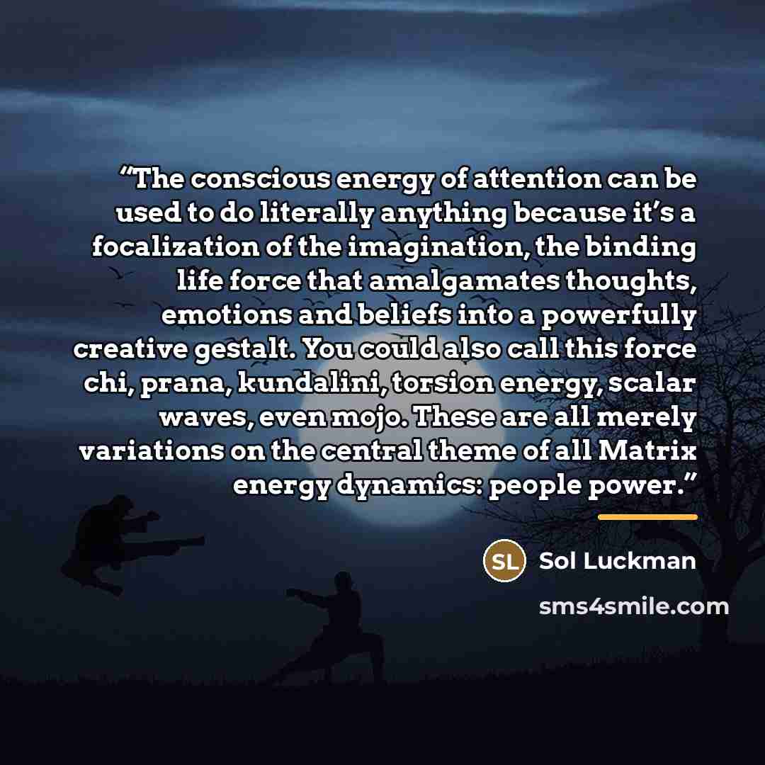 “The conscious energy of attention can be used to do literally anything because it’s a focalization of the imagination, the binding life force that amalgamates thoughts, emotions and beliefs into a powerfully creative gestalt. You could also call this force chi, prana, kundalini, torsion energy…” quote by Sol Luckman