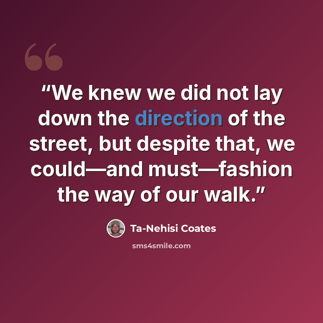 “We knew we did not lay down the direction of the street, but despite that, we could—and must—fashion the way of our walk.” quote by Ta-Nehisi Coates