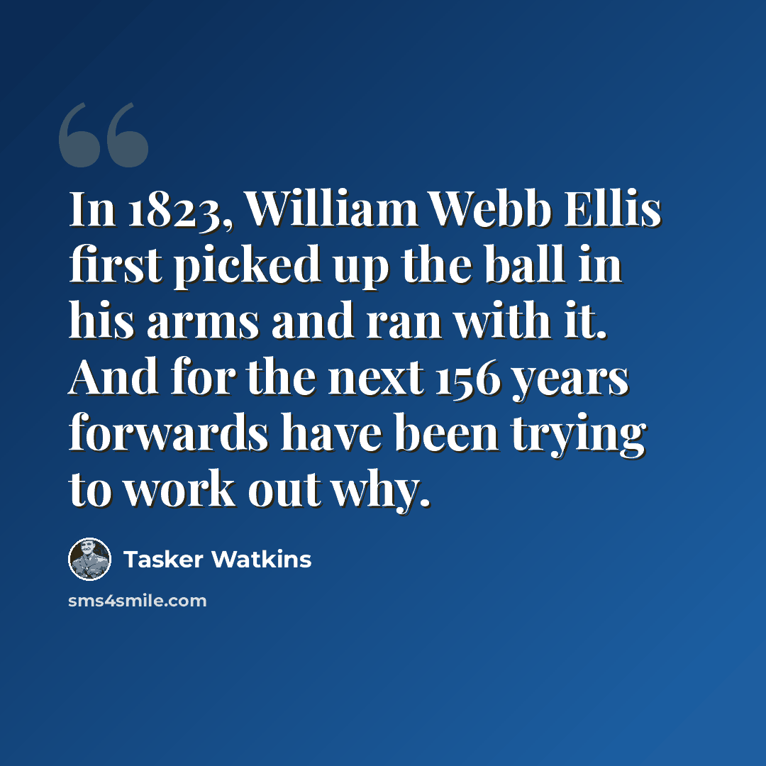 “In 1823, William Webb Ellis first picked up the ball in his arms and ran with it. And for the next 156 years forwards have been trying to work out why.” quote by Tasker Watkins
