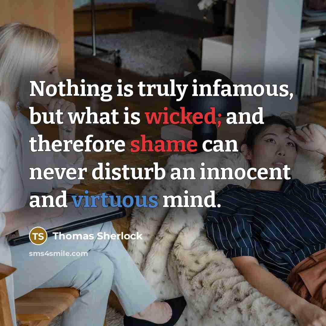 “Nothing is truly infamous, but what is wicked; and therefore shame can never disturb an innocent and virtuous mind.” quote by Thomas Sherlock
