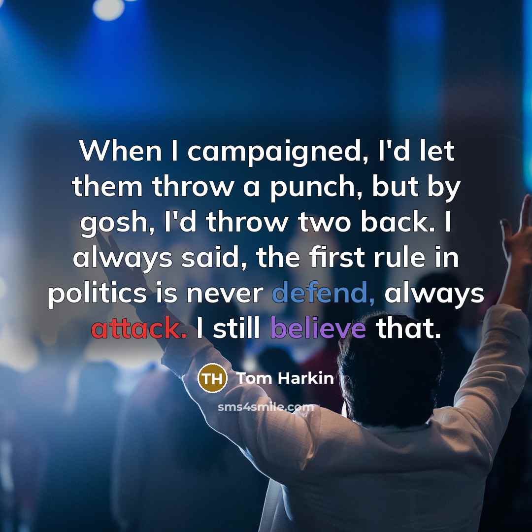 “When I campaigned, I'd let them throw a punch, but by gosh, I'd throw two back. I always said, the first rule in politics is never defend, always attack. I still believe that.” quote by Tom Harkin