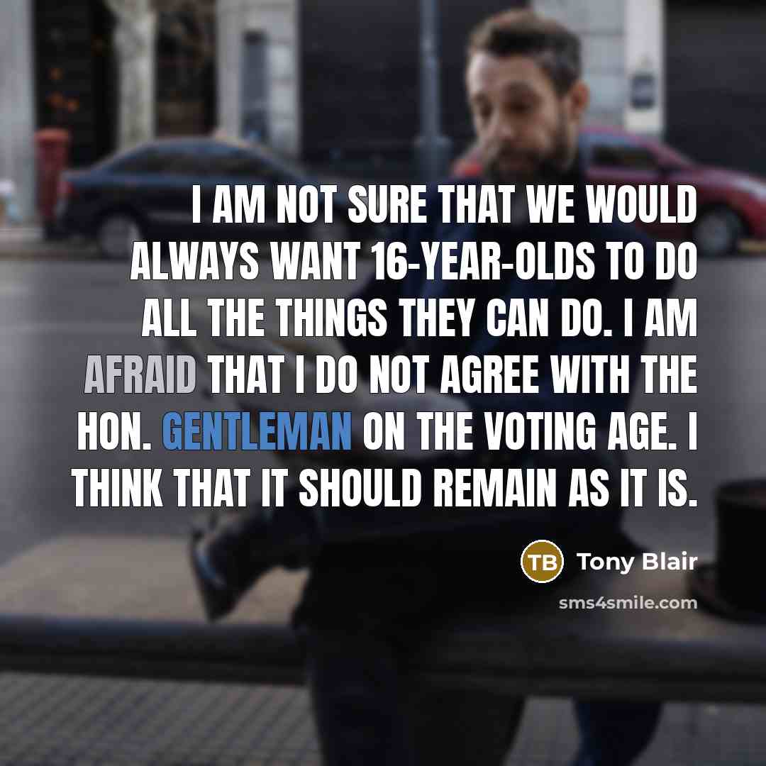 “I am not sure that we would always want 16-year-olds to do all the things they can do. I am afraid that I do not agree with the hon. Gentleman on the voting age. I think that it should remain as it is.” quote by Tony Blair