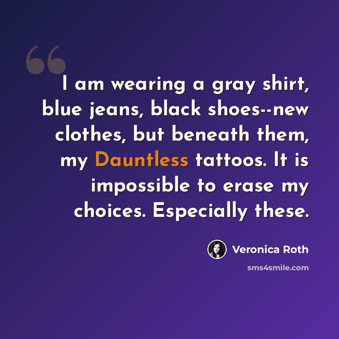 “I am wearing a gray shirt, blue jeans, black shoes--new clothes, but beneath them, my Dauntless tattoos. It is impossible to erase my choices. Especially these.” quote by Veronica Roth