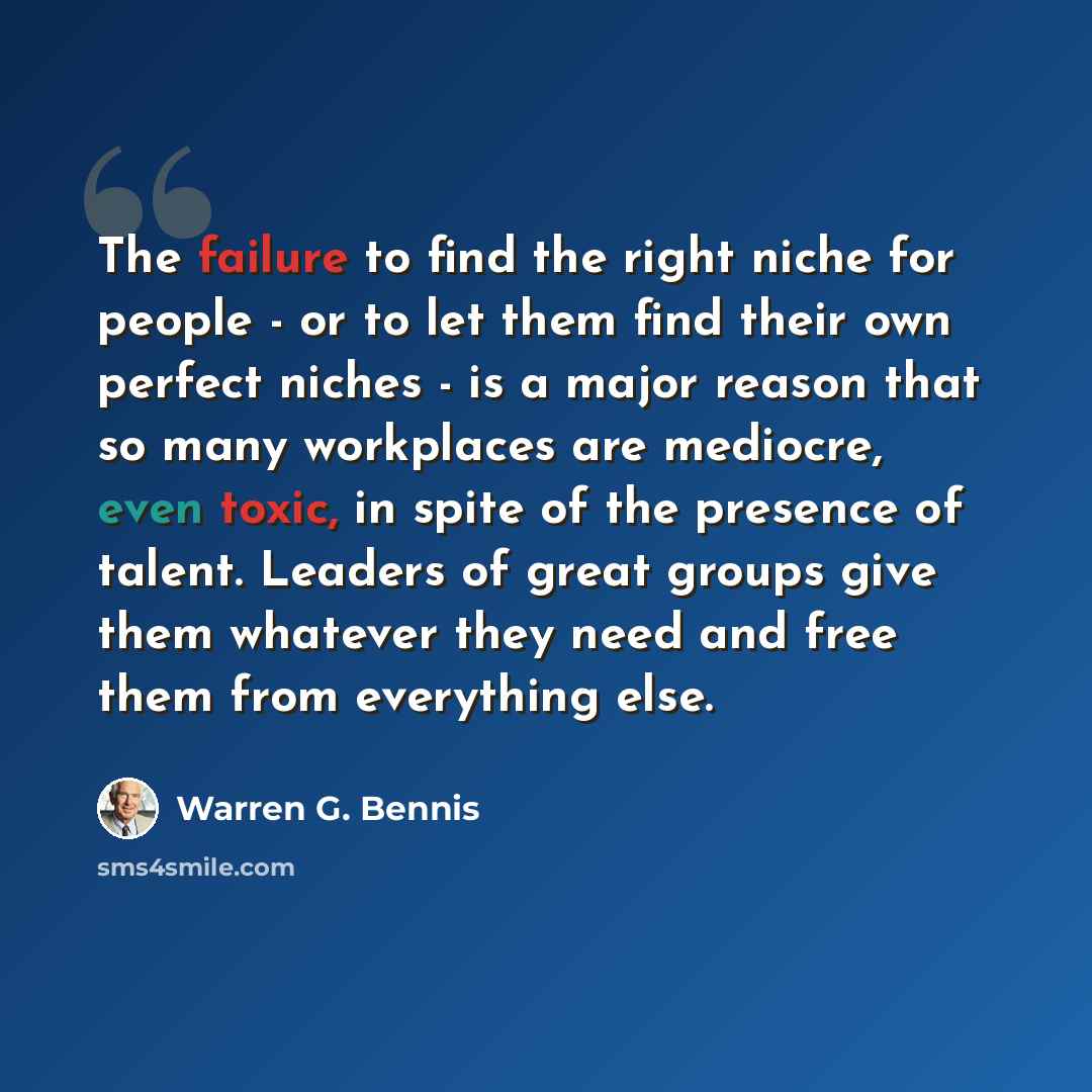 “The failure to find the right niche for people - or to let them find their own perfect niches - is a major reason that so many workplaces are mediocre, even toxic, in spite of the presence of talent. Leaders of great groups give them whatever they need and free them from everything else.” quote by Warren G. Bennis