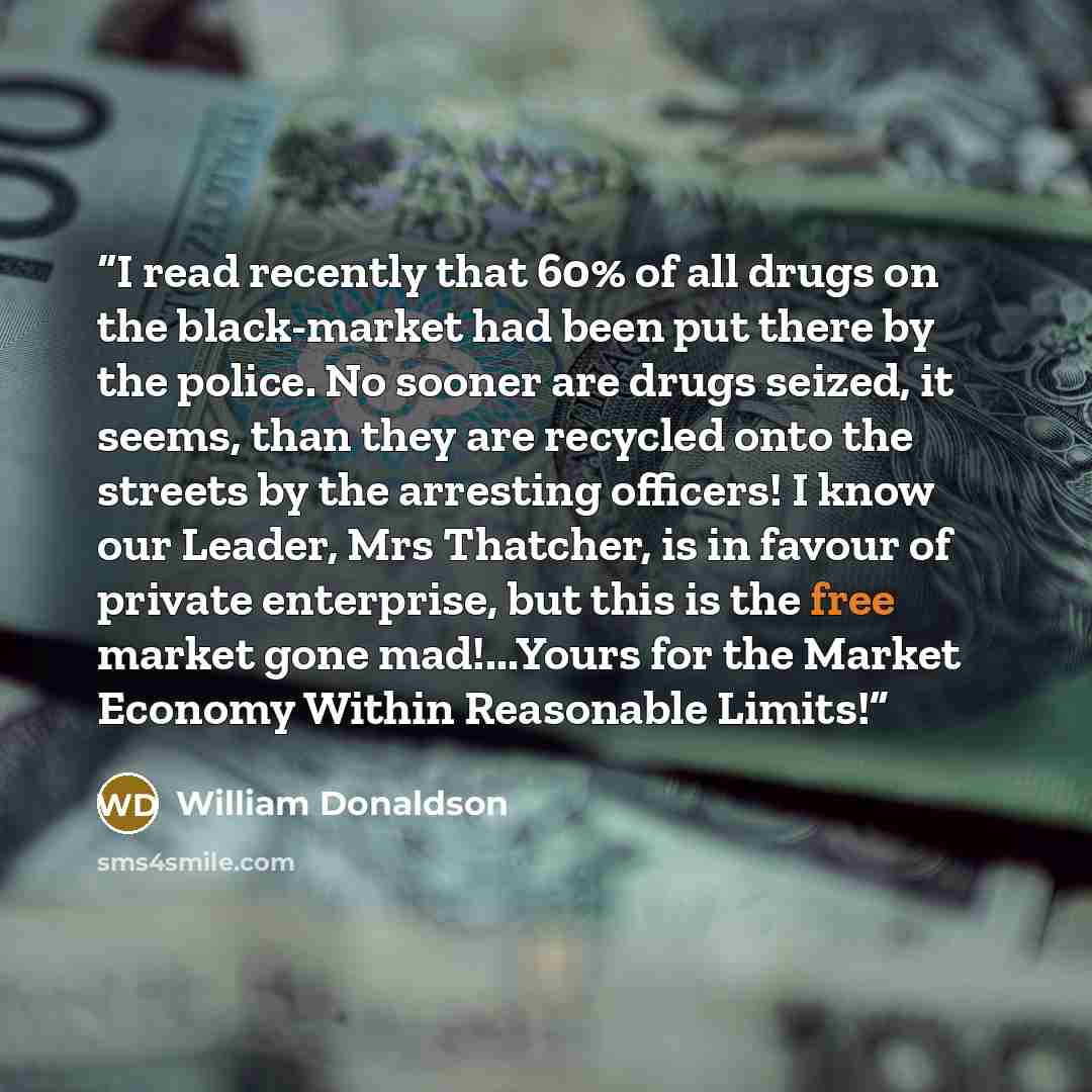 “I read recently that 60% of all drugs on the black-market had been put there by the police. No sooner are drugs seized, it seems, than they are recycled onto the streets by the arresting officers! I know our Leader, Mrs Thatcher, is in favour of private enterprise, but this is the free market gone…” quote by William Donaldson
