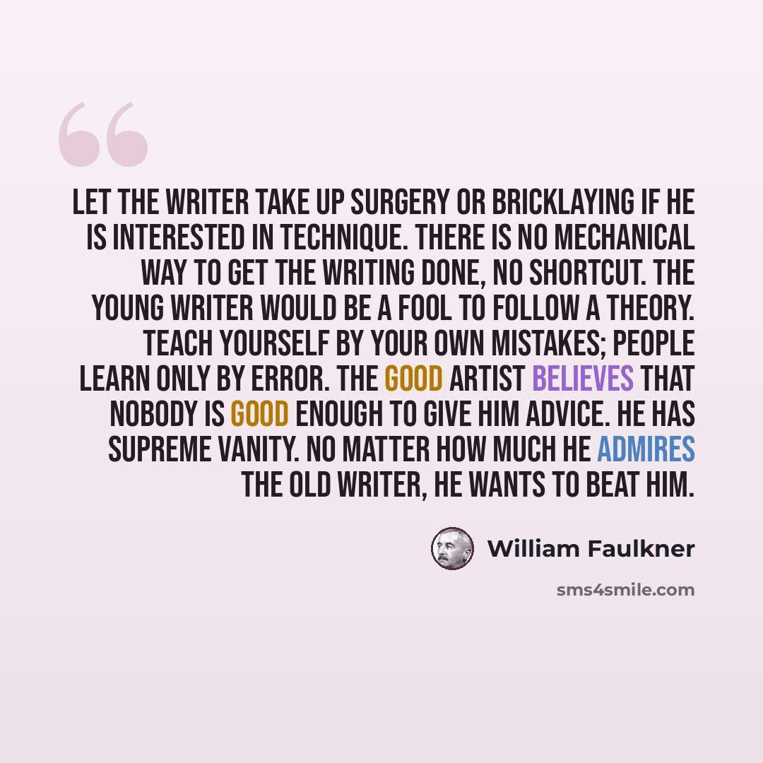 “Let the writer take up surgery or bricklaying if he is interested in technique. There is no mechanical way to get the writing done, no shortcut. The young writer would be a fool to follow a theory. Teach yourself by your own mistakes; people learn only by error. The good artist believes that…” quote by William Faulkner