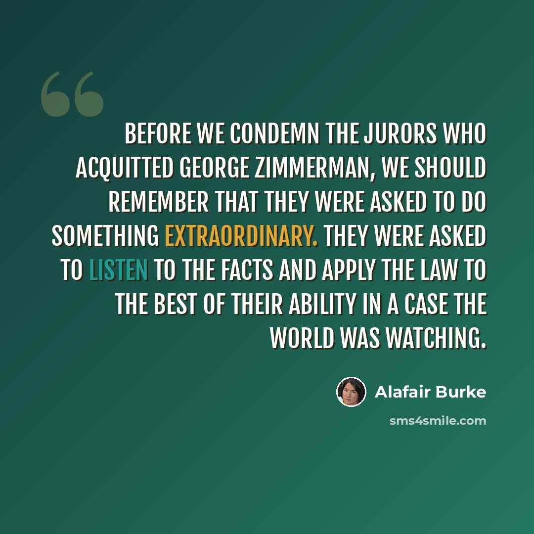 “Before we condemn the jurors who acquitted George Zimmerman, we should remember that they were asked to do something extraordinary. They were asked to listen to the facts and apply the law to the best of their ability in a case the world was watching.” quote by Alafair Burke