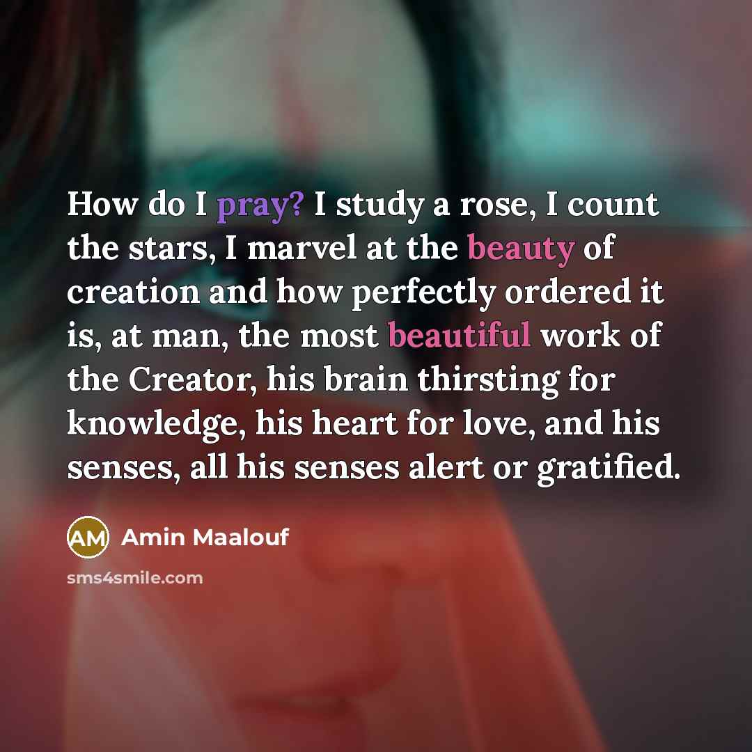 “How do I pray? I study a rose, I count the stars, I marvel at the beauty of creation and how perfectly ordered it is, at man, the most beautiful work of the Creator, his brain thirsting for knowledge, his heart for love, and his senses, all his senses alert or gratified.” quote by Amin Maalouf