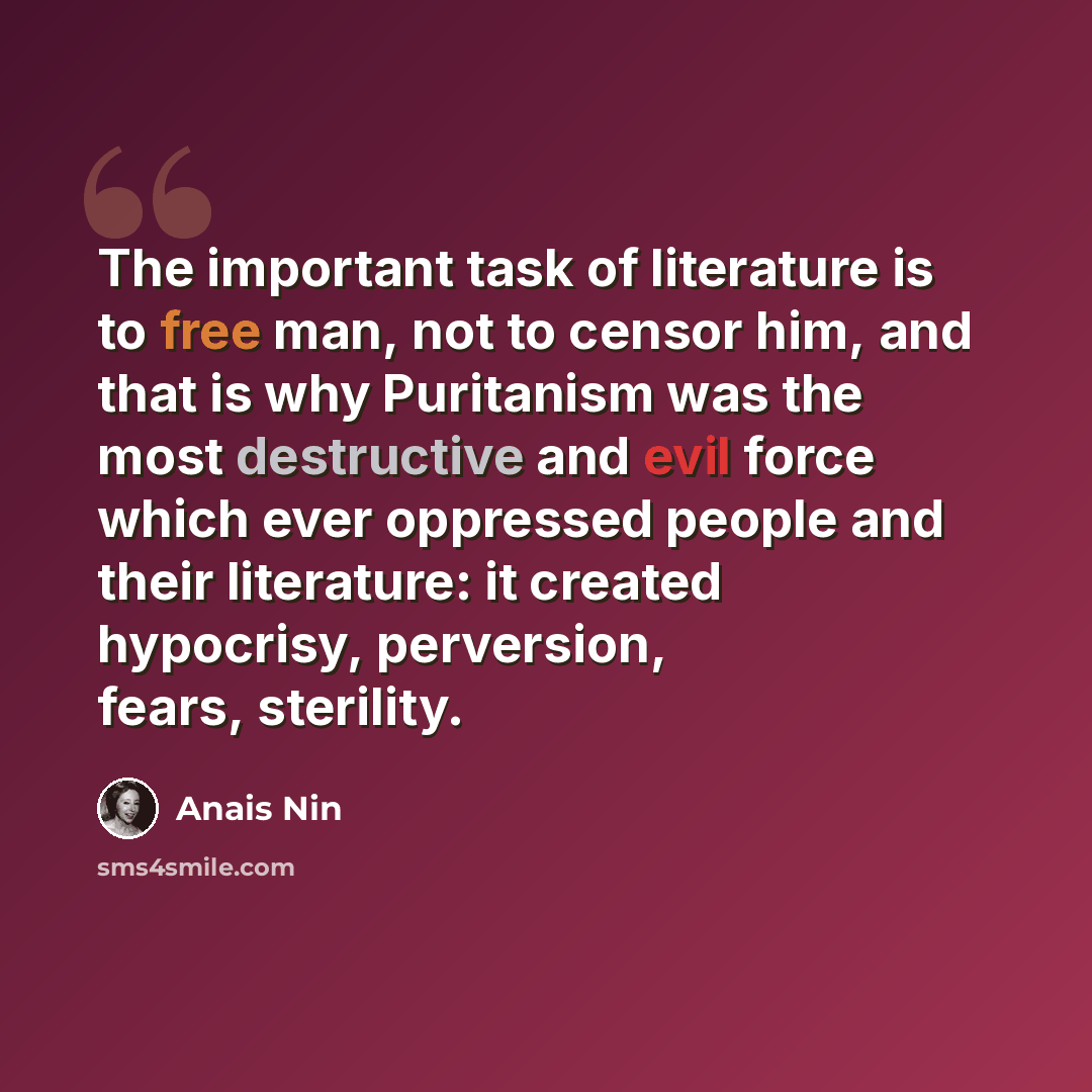 “The important task of literature is to free man, not to censor him, and that is why Puritanism was the most destructive and evil force which ever oppressed people and their literature: it created hypocrisy, perversion, fears, sterility.” quote by Anais Nin