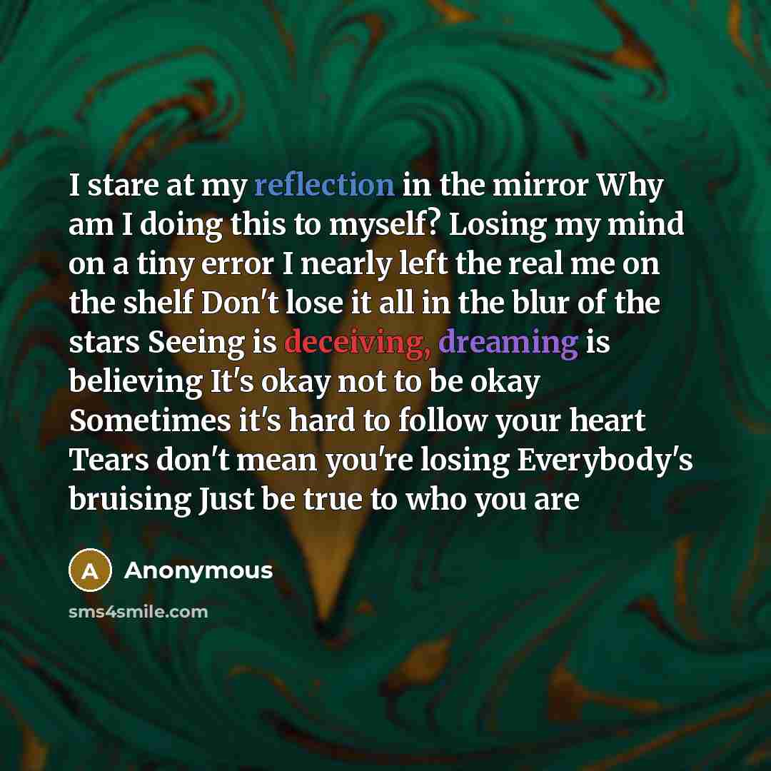 “I stare at my reflection in the mirror Why am I doing this to myself? Losing my mind on a tiny error I nearly left the real me on the shelf Don't lose it all in the blur of the stars Seeing is deceiving, dreaming is believing It's okay not to be okay Sometimes it's hard to follow your heart Tears…” quote by Anonymous