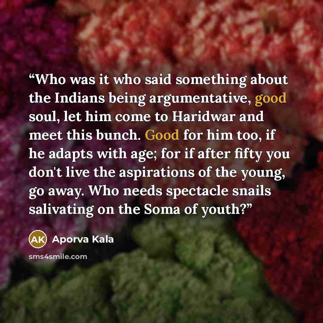 “Who was it who said something about the Indians being argumentative, good soul, let him come to Haridwar and meet this bunch. Good for him too, if he adapts with age; for if after fifty you don't live the aspirations of the young, go away. Who needs spectacle snails salivating on the Soma of youth?” quote by aporva kala