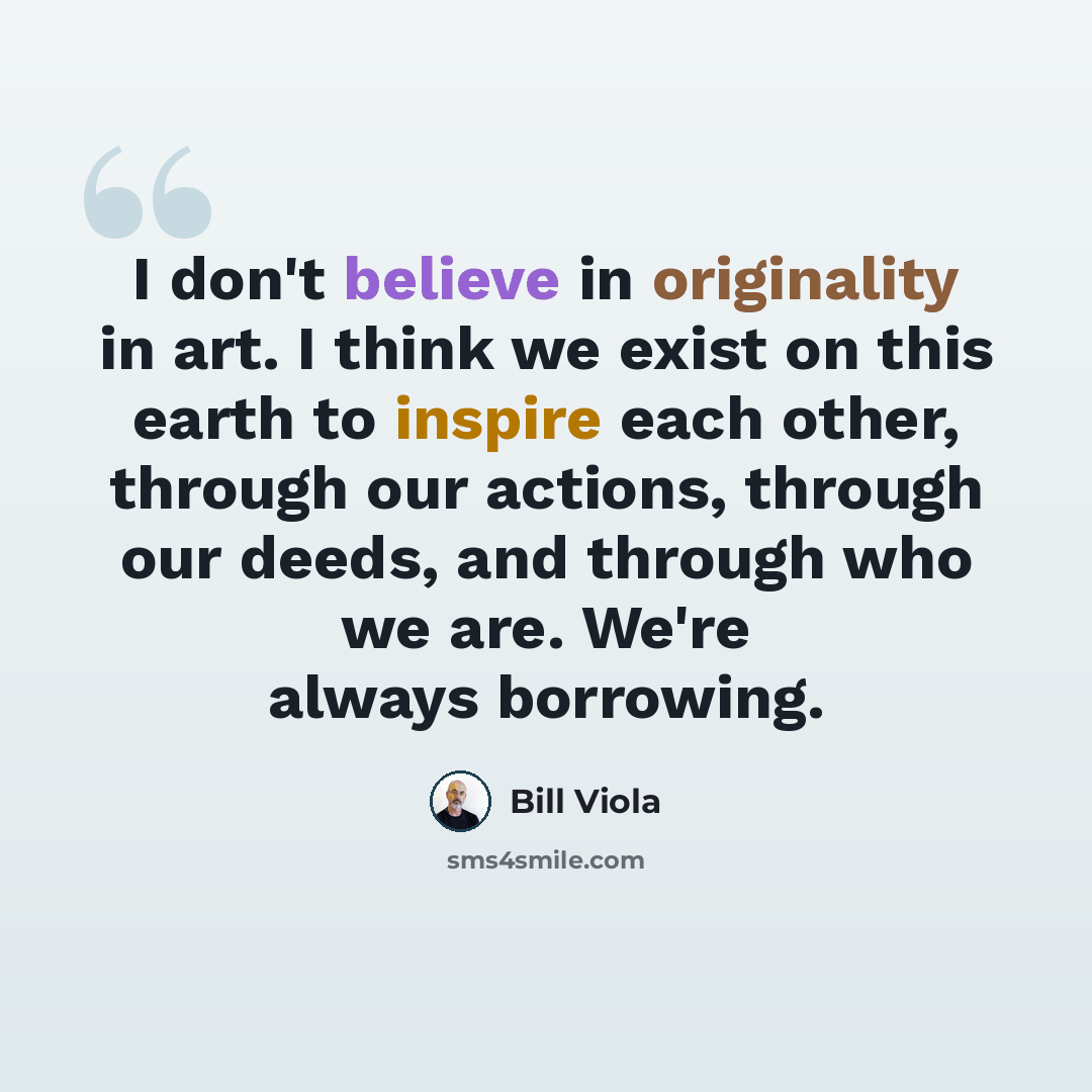 “I don't believe in originality in art. I think we exist on this earth to inspire each other, through our actions, through our deeds, and through who we are. We're always borrowing.” quote by Bill Viola