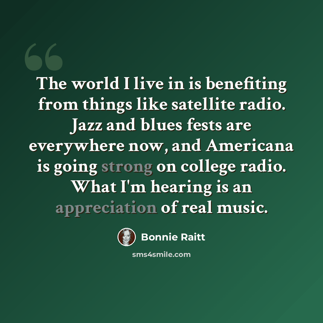 “The world I live in is benefiting from things like satellite radio. Jazz and blues fests are everywhere now, and Americana is going strong on college radio. What I'm hearing is an appreciation of real music.” quote by Bonnie Raitt