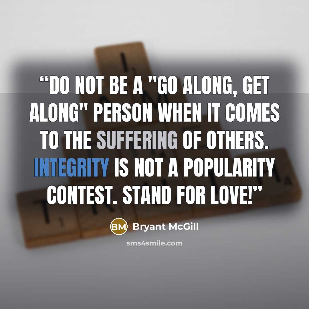 “Do not be a "go along, get along" person when it comes to the suffering of others. Integrity is not a popularity contest. Stand for love!” quote by Bryant McGill