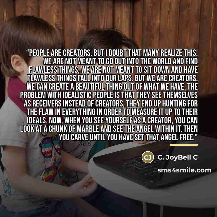 “People are creators. But I doubt that many realize this. We are not meant to go out into the world and find flawless things, we are not meant to sit down and have flawless things fall into our laps. But we are creators. We can create a beautiful thing out of what we have. The problem with…” quote by C. JoyBell C