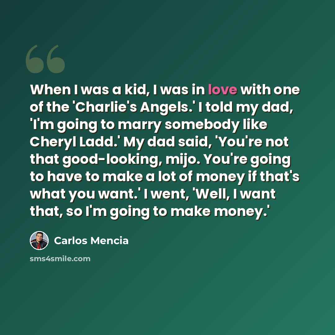 “When I was a kid, I was in love with one of the 'Charlie's Angels.' I told my dad, 'I'm going to marry somebody like Cheryl Ladd.' My dad said, 'You're not that good-looking, mijo. You're going to have to make a lot of money if that's what you want.' I went, 'Well, I want that, so I'm going to…” quote by Carlos Mencia
