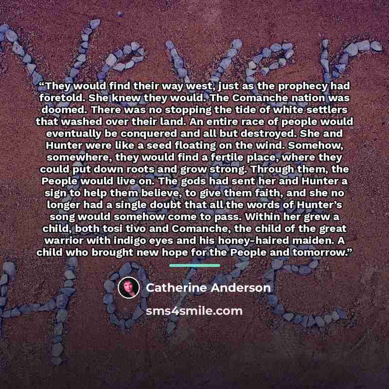 “They would find their way west, just as the prophecy had foretold. She knew they would. The Comanche nation was doomed. There was no stopping the tide of white settlers that washed over their land. An entire race of people would eventually be conquered and all but destroyed. She and Hunter were…” quote by Catherine Anderson