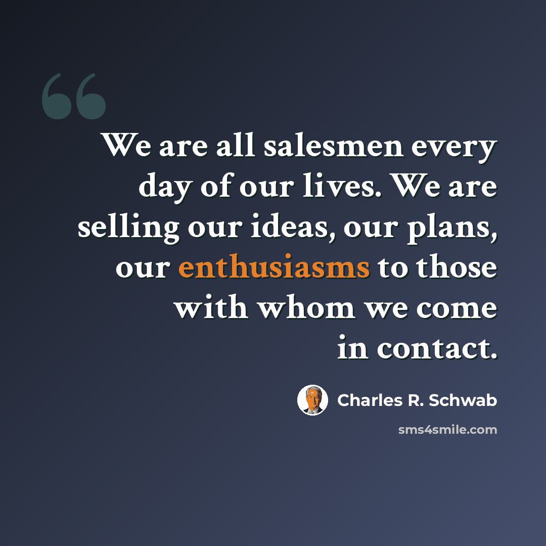 “We are all salesmen every day of our lives. We are selling our ideas, our plans, our enthusiasms to those with whom we come in contact.” quote by Charles R. Schwab