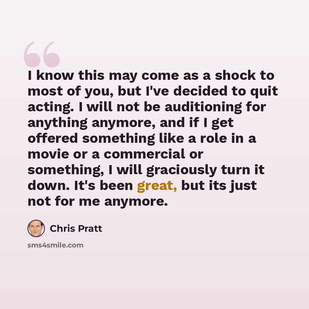 “I know this may come as a shock to most of you, but I've decided to quit acting. I will not be auditioning for anything anymore, and if I get offered something like a role in a movie or a commercial or something, I will graciously turn it down. It's been great, but its just not for me anymore.” quote by Chris Pratt