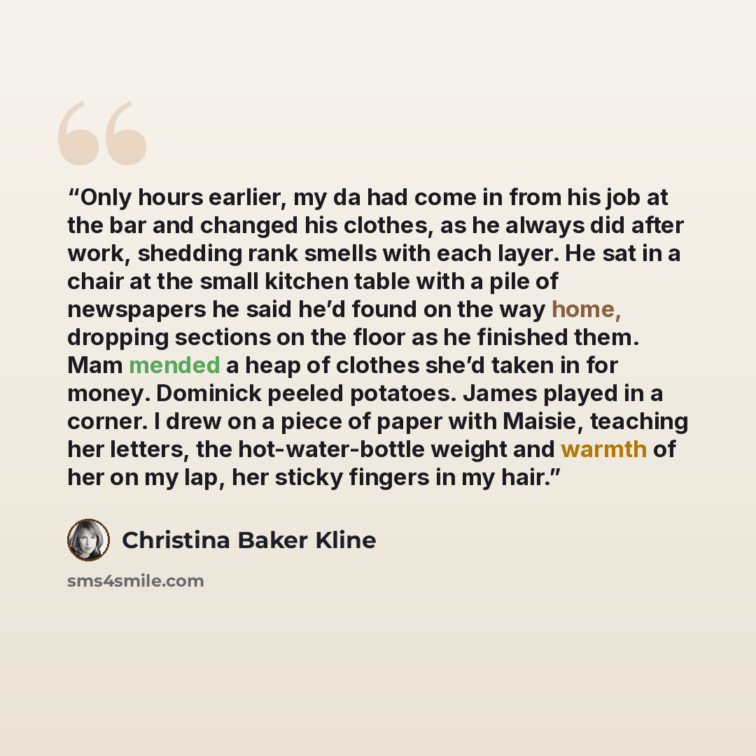 “Only hours earlier, my da had come in from his job at the bar and changed his clothes, as he always did after work, shedding rank smells with each layer. He sat in a chair at the small kitchen table with a pile of newspapers he said he’d found on the way home, dropping sections on the floor as he…” quote by Christina Baker Kline