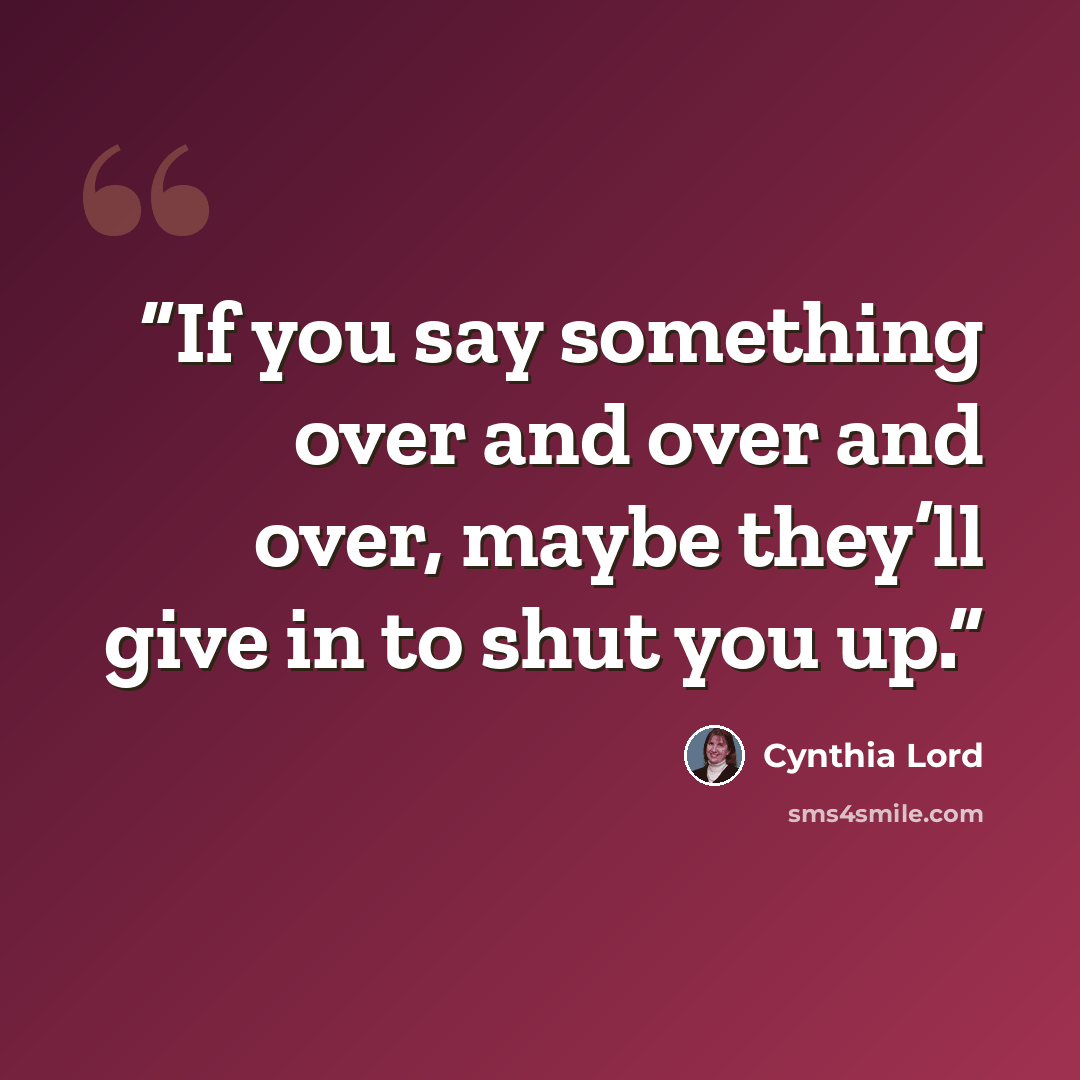 “If you say something over and over and over, maybe they’ll give in to shut you up.” quote by Cynthia Lord