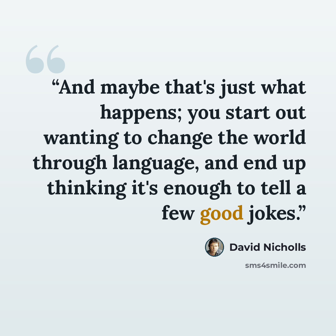 “And maybe that's just what happens; you start out wanting to change the world through language, and end up thinking it's enough to tell a few good jokes.” quote by David Nicholls