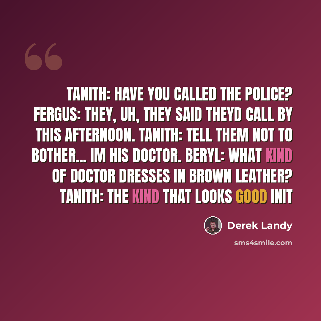“tanith: have you called the police? fergus: they, uh, they said theyd call by this afternoon. tanith: tell them not to bother... im his doctor. beryl: what kind of doctor dresses in brown leather? tanith: the kind that looks good init” quote by Derek Landy