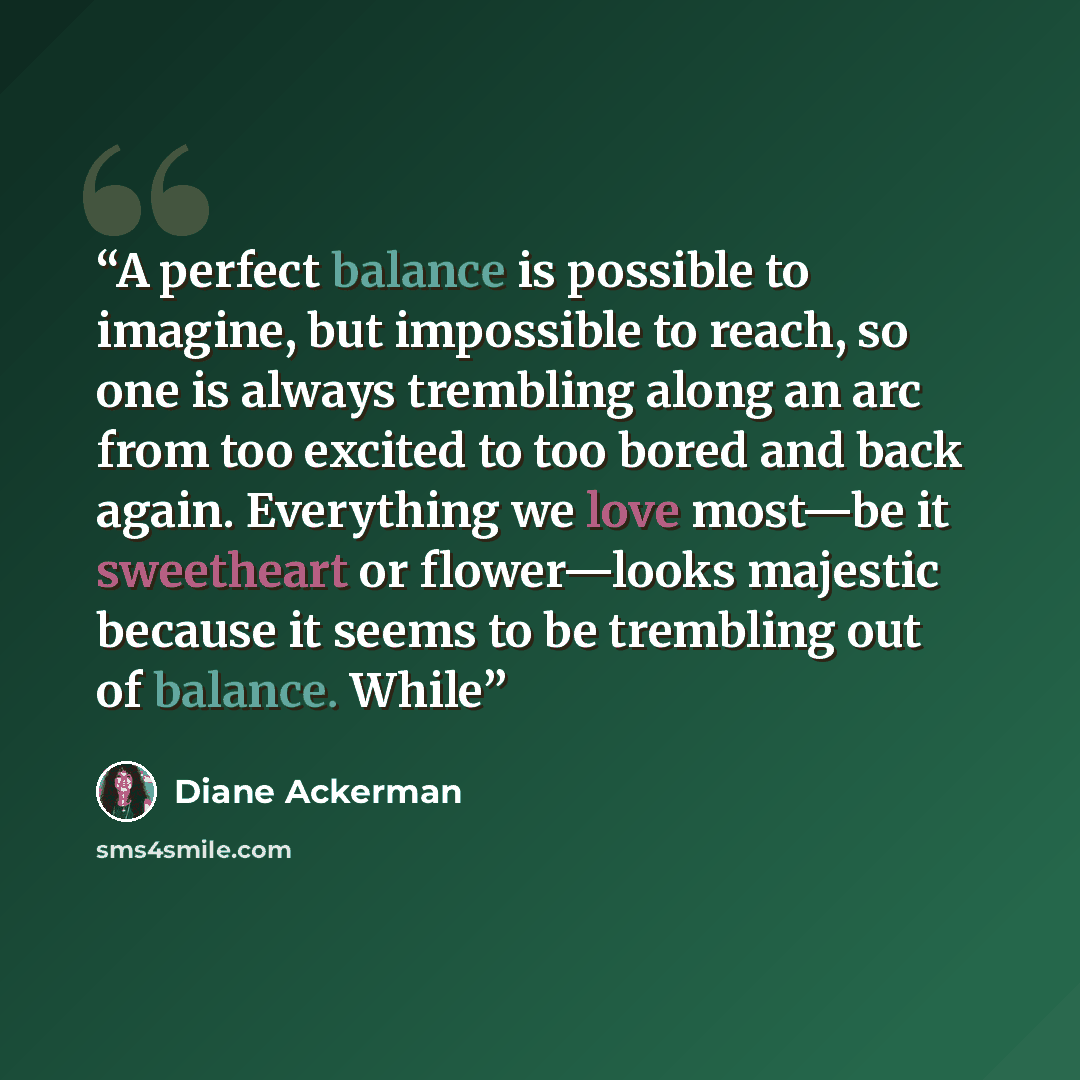 “A perfect balance is possible to imagine, but impossible to reach, so one is always trembling along an arc from too excited to too bored and back again. Everything we love most—be it sweetheart or flower—looks majestic because it seems to be trembling out of balance. While” quote by Diane Ackerman