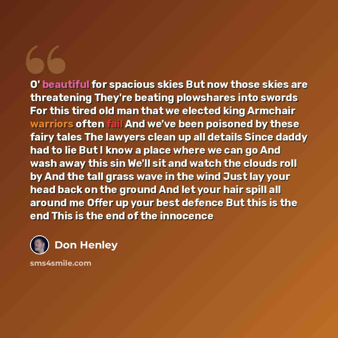 “O' beautiful for spacious skies But now those skies are threatening They're beating plowshares into swords For this tired old man that we elected king Armchair warriors often fail And we've been poisoned by these fairy tales The lawyers clean up all details Since daddy had to lie But I know a…” quote by Don Henley