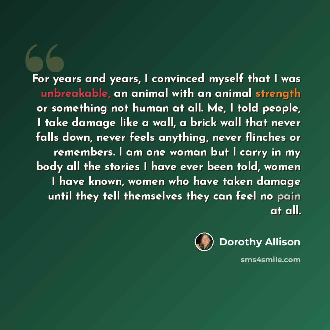 “For years and years, I convinced myself that I was unbreakable, an animal with an animal strength or something not human at all. Me, I told people, I take damage like a wall, a brick wall that never falls down, never feels anything, never flinches or remembers. I am one woman but I carry in my…” quote by Dorothy Allison