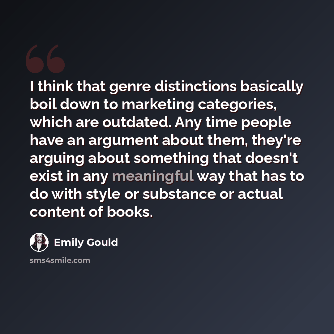 “I think that genre distinctions basically boil down to marketing categories, which are outdated. Any time people have an argument about them, they're arguing about something that doesn't exist in any meaningful way that has to do with style or substance or actual content of books.” quote by Emily Gould