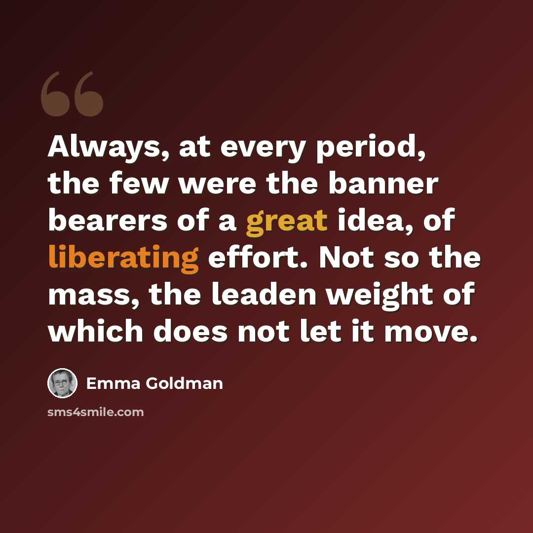 “Always, at every period, the few were the banner bearers of a great idea, of liberating effort. Not so the mass, the leaden weight of which does not let it move.” quote by Emma Goldman