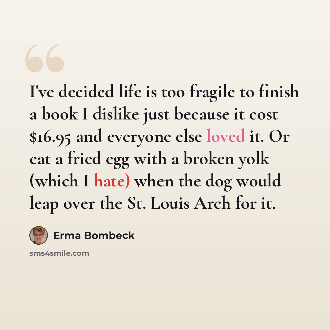 “I've decided life is too fragile to finish a book I dislike just because it cost $16.95 and everyone else loved it. Or eat a fried egg with a broken yolk (which I hate) when the dog would leap over the St. Louis Arch for it.” quote by Erma Bombeck